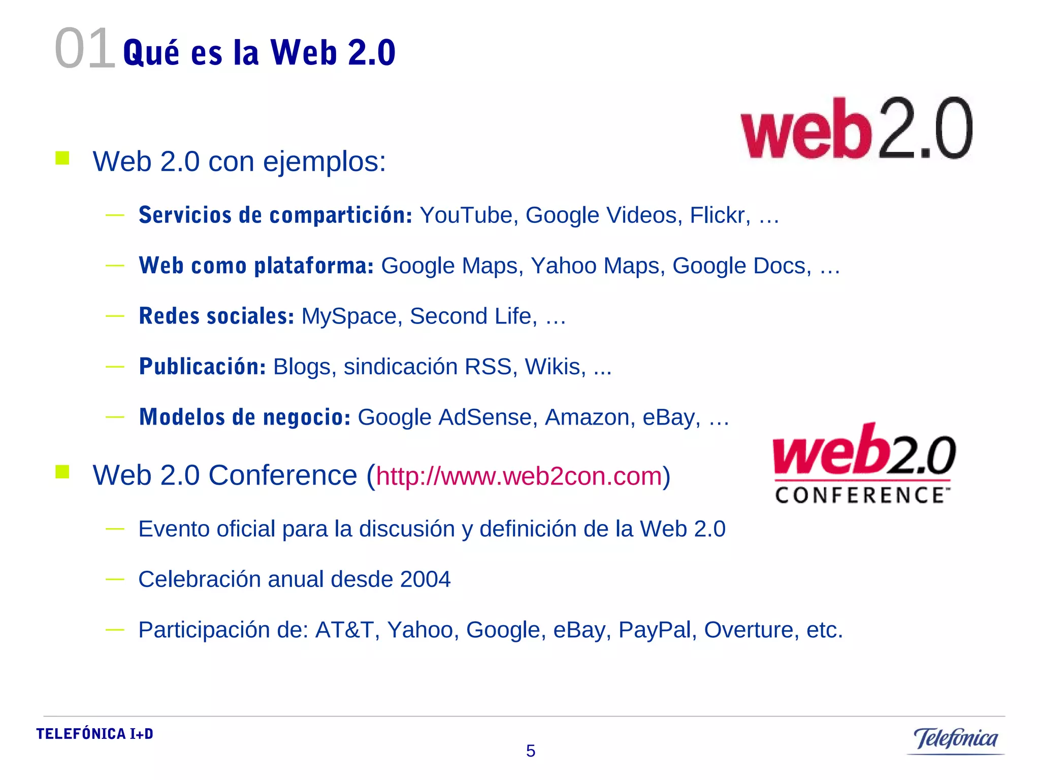 01 
TELEFÓNICA I+D 
5 
Qué es la Web 2.0 
 Web 2.0 con ejemplos: 
— Servicios de compartición: YouTube, Google Videos, Flickr, … 
— Web como plataforma: Google Maps, Yahoo Maps, Google Docs, … 
— Redes sociales: MySpace, Second Life, … 
— Publicación: Blogs, sindicación RSS, Wikis, ... 
— Modelos de negocio: Google AdSense, Amazon, eBay, … 
 Web 2.0 Conference (http://www.web2con.com) 
— Evento oficial para la discusión y definición de la Web 2.0 
— Celebración anual desde 2004 
— Participación de: AT&T, Yahoo, Google, eBay, PayPal, Overture, etc. 
 