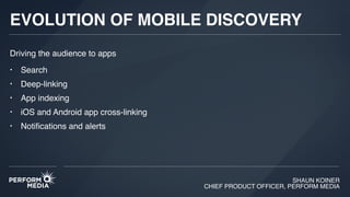SHAUN KOINER
CHIEF PRODUCT OFFICER, PERFORM MEDIA
EVOLUTION OF MOBILE DISCOVERY
• Search
• Deep-linking
• App indexing
• iOS and Android app cross-linking
• Notiﬁcations and alerts
Driving the audience to apps
 