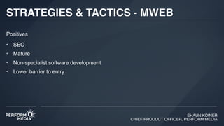 SHAUN KOINER
CHIEF PRODUCT OFFICER, PERFORM MEDIA
STRATEGIES & TACTICS - MWEB
• SEO
• Mature
• Non-specialist software development
• Lower barrier to entry
Positives
 