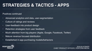 SHAUN KOINER
CHIEF PRODUCT OFFICER, PERFORM MEDIA
STRATEGIES & TACTICS - APPS
• Advanced analytics and data, user-segmentation
• Culture of ratings and reviews
• User-feedback into product design
• Retention strategies from user feedback
• Much attention from big players (Apple, Google, Facebook, Twitter)
• Mature revenue focused distribution
• Established in-app purchasing models/behaviors
Positives continued
 