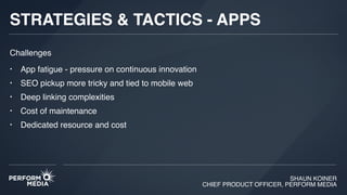 SHAUN KOINER
CHIEF PRODUCT OFFICER, PERFORM MEDIA
STRATEGIES & TACTICS - APPS
• App fatigue - pressure on continuous innovation
• SEO pickup more tricky and tied to mobile web
• Deep linking complexities
• Cost of maintenance
• Dedicated resource and cost
Challenges
 