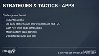 SHAUN KOINER
CHIEF PRODUCT OFFICER, PERFORM MEDIA
STRATEGIES & TACTICS - APPS
• SDK integrations
• 3rd party platforms and their own releases and TOS
• Each new thing adds complication
• Major platform apps dominant
• Dedicated resource and cost
Challenges continued
 
