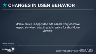 SHAUN KOINER
CHIEF PRODUCT OFFICER, PERFORM MEDIA
Mobile native in-app video ads can be very effective,
especially when adapting ad creative for short-form
viewing*
CHANGES IN USER BEHAVIOR
Source: comScore
 