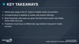 SHAUN KOINER
CHIEF PRODUCT OFFICER, PERFORM MEDIA
1. Mobile app usage is the #1 means of digital media consumption
2. Complementary to desktop & mobile web product offerings
3. Most frequently used apps are given the best home screen real estate
which fuels more use
4. Publishers must focus on Millennials’ app habits for long-term mobile
success
KEY TAKEAWAYS
 