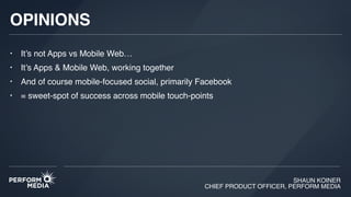 SHAUN KOINER
CHIEF PRODUCT OFFICER, PERFORM MEDIA
OPINIONS
• It’s not Apps vs Mobile Web…
• It’s Apps & Mobile Web, working together
• And of course mobile-focused social, primarily Facebook
• = sweet-spot of success across mobile touch-points
 