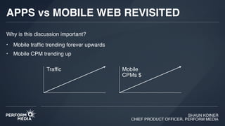 SHAUN KOINER
CHIEF PRODUCT OFFICER, PERFORM MEDIA
APPS vs MOBILE WEB REVISITED
Why is this discussion important?
• Mobile trafﬁc trending forever upwards
• Mobile CPM trending up
Trafﬁc Mobile
CPMs $
 