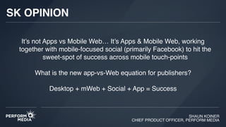 SHAUN KOINER
CHIEF PRODUCT OFFICER, PERFORM MEDIA
It’s not Apps vs Mobile Web… It’s Apps & Mobile Web, working
together with mobile-focused social (primarily Facebook) to hit the
sweet-spot of success across mobile touch-points
What is the new app-vs-Web equation for publishers?
Desktop + mWeb + Social + App = Success
SK OPINION
 