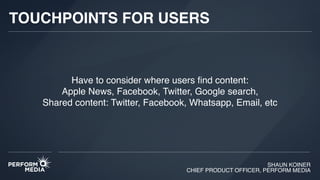 SHAUN KOINER
CHIEF PRODUCT OFFICER, PERFORM MEDIA
TOUCHPOINTS FOR USERS
Have to consider where users ﬁnd content:
Apple News, Facebook, Twitter, Google search,  
Shared content: Twitter, Facebook, Whatsapp, Email, etc
 