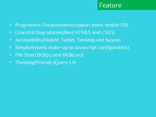 Feature

•   Progressive Enhancement(support many mobile OS)
•   Graceful Degradation(Best HTML5 and CSS3)
•   Accessibility(Mobile, Tablet, Desktop and bayon)
•   Simplicity(only make-up no javascript configuration)
•   File Size(12KB(js) and 6KB(css))
•   Theming(Provide jQuery UI)
 