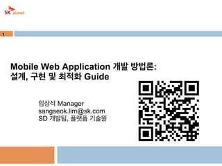 1

Mobile Web Application 개발 방법론:
설계, 구현 및 최적화 Guide
임상석 Manager
sangseok.lim@sk.com
SD 개발팀, 플랫폼 기술원

 