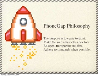 PhoneGap Philosophy

                           The purpose is to cease to exist.
                           Make the web a ﬁrst class dev tool.
                           Be open, transparent and free.
                           Adhere to standards when possible.




Monday, December 7, 2009
 