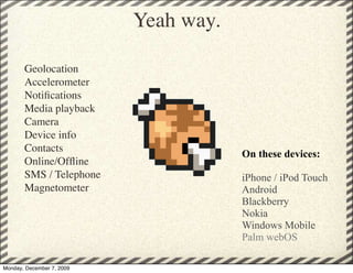 Yeah way.

       Geolocation
       Accelerometer
       Notiﬁcations
       Media playback
       Camera
       Device info
       Contacts
                                       On these devices:
       Online/Ofﬂine
       SMS / Telephone                 iPhone / iPod Touch
       Magnetometer                    Android
                                       Blackberry
                                       Nokia
                                       Windows Mobile
                                       Palm webOS

Monday, December 7, 2009
 