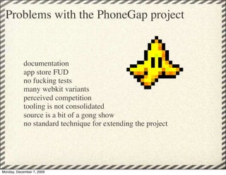 Problems with the PhoneGap project


            documentation
            app store FUD
            no fucking tests
            many webkit variants
            perceived competition
            tooling is not consolidated
            source is a bit of a gong show
            no standard technique for extending the project




Monday, December 7, 2009
 