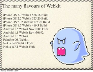 The many ﬂavours of Webkit
   iPhone OS 3.0 Webkit 528.16 Build
   iPhone OS 2.2 Webkit 525.20 Build
   iPhone OS 2.02 Webkit 525.20 Build
   iPhone OS 1.5 Webkit 419.3 Build
   Android 1.5 Webkit Nov 2008 Fork
   Android 1.1 Webkit Rev r30692
   Android 1.0 Webkit
   PalmPre OS Webkit
   Nokia S60 Webkit Fork
   Nokia WRT Webkit Fork




Monday, December 7, 2009
 