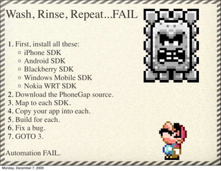 Wash, Rinse, Repeat...FAIL

   1. First, install all these:
       o iPhone SDK
       o Android SDK
       o Blackberry SDK
       o Windows Mobile SDK
       o Nokia WRT SDK
   2. Download the PhoneGap source. 
   3. Map to each SDK.
   4. Copy your app into each.
   5. Build for each.
   6. Fix a bug. 
   7. GOTO 3.

 Automation FAIL.
Monday, December 7, 2009
 