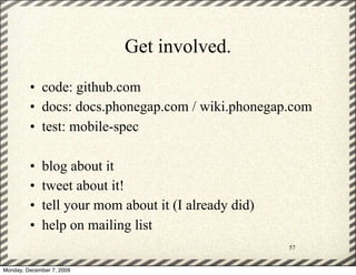 Get involved.
         • code: github.com
         • docs: docs.phonegap.com / wiki.phonegap.com
         • test: mobile-spec

         •   blog about it
         •   tweet about it!
         •   tell your mom about it (I already did)
         •   help on mailing list
                                                      57


Monday, December 7, 2009
 