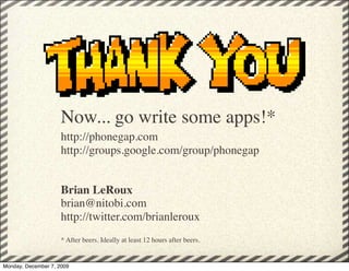 Now... go write some apps!*
                     http://phonegap.com
                     http://groups.google.com/group/phonegap


                     Brian LeRoux
                     brian@nitobi.com
                     http://twitter.com/brianleroux
                     * After beers. Ideally at least 12 hours after beers.


Monday, December 7, 2009
 