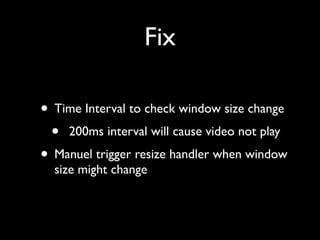 Fix
• Time Interval to check window size change	

• 200ms interval will cause video not play	

• Manuel trigger resize handler when window
size might change

 