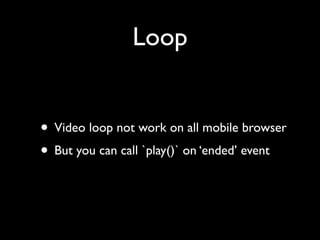 Loop
• Video loop not work on all mobile browser	

• But you can call `play()` on ‘ended’ event

 