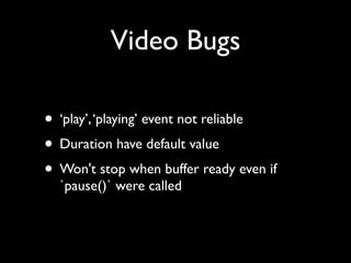 Video Bugs
• ‘play’, ‘playing’ event not reliable	

• Duration have default value	

• Won't stop when buffer ready even if
`pause()` were called

 