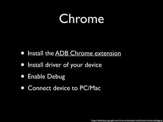 Chrome
• Install the ADB Chrome extension	

• Install driver of your device	

• Enable Debug	

• Connect device to PC/Mac
https://developers.google.com/chrome-developer-tools/docs/remote-debugging

 