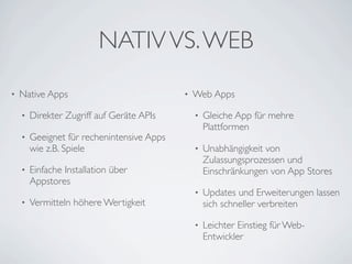 NATIV VS. WEB
•   Native Apps                             •   Web Apps

    •   Direkter Zugriff auf Geräte APIs        •   Gleiche App für mehre
                                                    Plattformen
    •   Geeignet für rechenintensive Apps
        wie z.B. Spiele                         •   Unabhängigkeit von
                                                    Zulassungsprozessen und
    •   Einfache Installation über                  Einschränkungen von App Stores
        Appstores
                                                •   Updates und Erweiterungen lassen
    •   Vermitteln höhere Wertigkeit                sich schneller verbreiten

                                                •   Leichter Einstieg für Web-
                                                    Entwickler
 