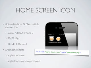 HOME SCREEN ICON
•   Unterschiedliche Größen mittels
    sizes Attribut

    •   57x57 / default IPhone 3

    •   72x72 IPad

    •   114x114 IPhone 4

•   Graphische Effekte
                                   <link rel="apple-touch-icon" href="
                                                                       homescreen.png">

    •   apple-touch-icon

    •   apple-touch-icon-precomposed
 