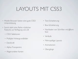 LAYOUTS MIT CSS3
•   Mobile Browser bieten eine gute CSS3   •   Text-Schattierung
    Unterstützung
                                           •   Box-Schattierung
•   Somit steht eine Reihe nützlicher
    Features zur Verfügung wie z.B:        •   Nachladen von Schriften mit @font-
                                               face
    •   CSS3 Selektoren
                                           •   Verläufe
    •   Multiple Hintergrundbilder
                                           •   Mehrspaltige Layouts
    •   Deckkraft
                                           •   Animationen
    •   Alpha-Transparenz
                                           •   Übergänge
    •   Abgerundete Kanten
 