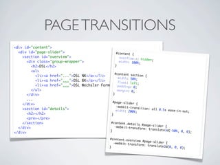 PAGE TRANSITIONS
<div id="content">
  <div id="page-slider">                          #content {
    <section id="overview">                          o v e r f l o w - x: h
                                                                            idden;
       <div class="group-wrapper">                   width: 100%;
         <h2>DSL</h2>                             }
         <ul>
                                                 #content sect
           <li><a href="...">DSL NK</a></li>                             ion {
                                                    width: 50%;
           <li><a href="...">DSL BK</a></li>        float: left;
           <li><a href="...">DSL Wechsler Formular</a></li>
                                                    padding: 0;
         </ul>                                      margin: 0;
       </div>                                   }
       ...
                                                #page-slider
    </div>                                                             {
                                                  -webkit-trans
    <section id="details">                                                ition: all 0.
                                                  width: 200%;                          5s ease-in-ou
                                                                                                              t;
       <h2></h2>                               }
       <pre></pre>
    </section>                                 #content.deta
                                                                      ils #page-sli
                                                 -webkit-trans                      der {
  </div>                                                                 form: transla
                                              }                                        t e3 d ( - 5 0 % , 0 ,
</div>                                                                                                        0);

                                                            #content.over
                                                                          view #page-sl
                                                              -webkit-trans             ider {
                                                                            form: transla
                                                            }                             t e3 d ( 0 , 0 , 0 )
                                                                                                               ;
 