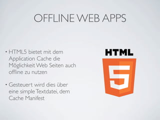 OFFLINE WEB APPS

• HTML5   bietet mit dem
 Application Cache die
 Möglichkeit Web Seiten auch
 ofﬂine zu nutzen

• Gesteuert wird dies über
 eine simple Textdatei, dem
 Cache Manifest
 