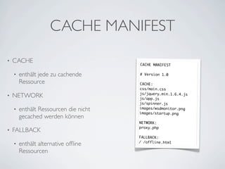 CACHE MANIFEST
•   CACHE                              CACHE MANIFEST

    •   enthält jede zu cachende       # Version 1.0

        Ressource                      CACHE:
                                       css/main.css
                                       js/jquery.min.1.6.4.js
•   NETWORK                            js/app.js
                                       js/spinner.js
    •   enthält Ressourcen die nicht   images/wsdmonitor.png
                                       images/startup.png
        gecached werden können
                                       NETWORK:
                                       proxy.php
•   FALLBACK
                                       FALLBACK:
                                       / /offline.html
    •   enthält alternative ofﬂine
        Ressourcen
 