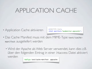 APPLICATION CACHE

• Application   Cache aktivieren             <!DOCTYPE html>
                                             <html manifest="wsdmonitor.appcache">



• Das Cache Manifest muss mit dem MIME-Type text/cache-
 manifest ausgeliefert werden


  • Wirdder Apache als Web Server verwendet, kann dies z.B.
   über den folgenden Eintrag in einer .htaccess Datei aktiviert
   werden
                  AddType text/cache-manifest .appcache
 