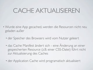 CACHE AKTUALISIEREN

• Wurde eine App gecached, werden die Resourcen nicht neu
 geladen außer

 • der   Speicher des Browsers wird vom Nutzer geleert

 • dasCache Manifest ändert sich - eine Änderung an einer
  gespeicherten Resource (z.B. einer CSS-Datei) führt nicht
  zur Aktualisierung des Caches

 • der Application   Cache wird programatisch aktualisiert
 