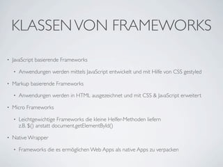 KLASSEN VON FRAMEWORKS
•   JavaScript basierende Frameworks

    •   Anwendungen werden mittels JavaScript entwickelt und mit Hilfe von CSS gestyled

•   Markup basierende Frameworks

    •   Anwendungen werden in HTML ausgezeichnet und mit CSS & JavaScript erweitert

•   Micro Frameworks

    •   Leichtgewichtige Frameworks die kleine Helfer-Methoden liefern
        z.B. $() anstatt document.getElementById()

•   Native Wrapper

    •   Frameworks die es ermöglichen Web Apps als native Apps zu verpacken
 