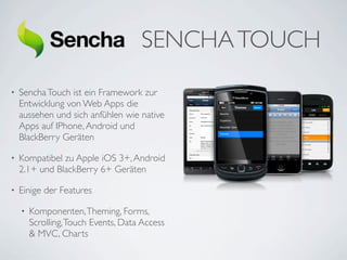 SENCHA TOUCH
•   Sencha Touch ist ein Framework zur
    Entwicklung von Web Apps die
    aussehen und sich anfühlen wie native
    Apps auf IPhone, Android und
    BlackBerry Geräten

•   Kompatibel zu Apple iOS 3+, Android
    2.1+ und BlackBerry 6+ Geräten

•   Einige der Features

    •   Komponenten, Theming, Forms,
        Scrolling, Touch Events, Data Access
        & MVC, Charts
 