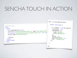 SENCHA TOUCH IN ACTION

                                                                       wsd = new Ext.Applicat
                                                                                              ion({

                                                                            launch: function() {
<!DOCTYPE html>
<html>                                                                     this.viewport = new Ex
                                                                                                  t.Panel({
  <head>                                                                     fullscreen: true,
    <title>WSD Monitor</title>                                               dockedItems: [{
                                                              cript"></script>
    <script src= "lib/touch/sencha-touch.js" type="text/javas                  xtype:'toolbar />
                                                           rel="stylesheet" type="text/css" ',
    <link href ="lib/touch/resources/css/sencha-touch.css"                     title:'WSD Monitor'
    <script type="text/javas cript">                                         }],
      ...                                                                      layout: 'fit',
    </script>                                                                  styleHtmlContent: true
                                                                                                      ,
  </head>                                                                      html: '<h2>DSL</h2>'
  <body></body>                                                              });
</html>
                                                                        }

                                                                     });
 