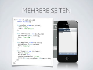 MEHRERE SEITEN
wsd = new Ext.Application({
    launch: function() {

      this.toolbar = new Ext.Toolbar({
        dock: 'top',
                         Toolbar                       Toolbar
        title: 'WSD Monitor'
      });


                         Gruppe
      this.overviewCard = new Ext.Panel({
        dockedItems: [this.toolbar],
        html: 'Overview'                                Inhalt
      });


                         Gruppe
      this.detailCard = new Ext.Panel({
        dockedItems: [this.toolbar],
        html: 'Details'
      });
                      overviewCard                    detailCard
      this.viewport = new Ext.Panel({
        layout: 'card',
        fullscreen: true,          wsd.viewport
        cardSwitchAnimation: 'slide',
        items: [this.overviewCard, this.detailCard]
      });
  }
});
 