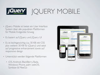 JQUERY MOBILE
•   jQuery Mobile ist bietet ein User Interface
    System über alle populären Plattformen
    für Mobile Endgeräte hinweg

•   Es basiert auf jQuery und jQuery UI

•   Es ist leichtgewichtig (ca. 30 KB inkl CSS
    plus weitere 30 KB für jQuery) und setzt
    auf progressive enhancement sowie auf
    responsive design

•   Unterstützt werden folgende Plattformen

    •   iOS, Android, BlackBerry, Bada,
        Windows Phone, palm webOS,
        Symbian & MeeGo
 