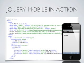 JQUERY MOBILE IN ACTION
<!DOCTYPE html>
<html>
  <head>
    <title>WSD Monitor</title>
    <meta name="viewport" content="initial-scale=1.0; maximum-scale=1.0; user-scalable=no">
    <meta name="apple-mobile-web-app-capable" content="yes">
    <meta name="apple-mobile-web-app-status-bar-style" content="default"
    <link rel="stylesheet" href="http://code.jquery.com/mobile/1.0rc1/jquery.mobile-1.0rc1.min.css" />
    <script src="http://code.jquery.com/jquery-1.6.4.min.js"></script>
    <script src="http://code.jquery.com/mobile/1.0rc1/jquery.mobile-1.0rc1.min.js"></script>
  </head>
  <body>
    <div id="overview" data-role="page">
       <div data-role="header">
         <h1>WSD Monitor</h1>
         <a href="#">Refresh</a>
       </div>
       <div data-role="content">
         <h2>DSL</h2>
         <ul>
           <li><a href="#details" data-transition="slide">DSL NK</a></li>
           <li><a href="#details" data-transition="slideup">DSL BK</a></li>
           <li><a href="#details" data-transition="pop">DSL Wechsler Formular</a></li>
         </ul>
       </div>
    </div>
 