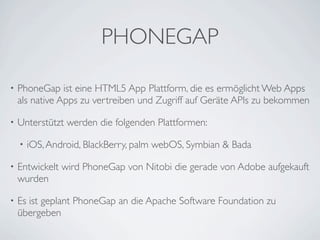 PHONEGAP

•   PhoneGap ist eine HTML5 App Plattform, die es ermöglicht Web Apps
    als native Apps zu vertreiben und Zugriff auf Geräte APIs zu bekommen

•   Unterstützt werden die folgenden Plattformen:

    •   iOS, Android, BlackBerry, palm webOS, Symbian & Bada

•   Entwickelt wird PhoneGap von Nitobi die gerade von Adobe aufgekauft
    wurden

•   Es ist geplant PhoneGap an die Apache Software Foundation zu
    übergeben
 