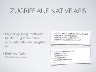ZUGRIFF AUF NATIVE APIS


• PhoneGap  hängt Methoden      navigator.device.capture.captureImage(
                                   CaptureCB captureSuccess,

 für den Zugriff auf native        CaptureErrorCB captureError,
                                   [CaptureImageOptions options]
 APIs unterhalb von navigator   );


 ein
                                                   .find(
                                navigator.contacts
• Referenz     Doku               contactFields,
                                  contactSuccess,
 http://docs.phonegap.com         contactError,
                                  contactFindOptions
                                );
 