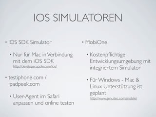 IOS SIMULATOREN

• iOS   SDK Simulator                • MobiOne

 • Nur  für Mac in Verbindung         • Kostenpﬂichtige
   mit dem iOS SDK                     Entwicklungsumgebung mit
   http://developer.apple.com/ios/
                                       integriertem Simulator
• testiphone.com         /            • Für Windows - Mac &
 ipadpeek.com                          Linux Unterstützung ist
                                       geplant
 • User-Agent im Safari                http://www.genuitec.com/mobile/
   anpassen und online testen
 