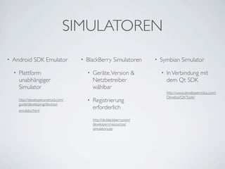 SIMULATOREN
•   Android SDK Emulator                •   BlackBerry Simulatoren          •   Symbian Simulator

    •   Plattform                           •   Geräte, Version &               •   In Verbindung mit
        unabhängiger                            Netzbetreiber                       dem Qt SDK
        Simulator                               wählbar
                                                                                    http://www.developer.nokia.com/
                                                                                    Develop/Qt/Tools/
        http://developer.android.com/       •   Registrierung
        guide/developing/devices/
        emulator.html
                                                erforderlich
                                                http://de.blackberry.com/
                                                developers/resources/
                                                simulators.jsp
 