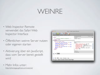 WEINRE
•   Web Inspector Remote
    verwendet das Safari Web
    Inspector Interface

•   Öffentlichen weinre Server nutzen
    oder eigenen starten

•   Aktivierung über ein JavaScript,
    dass vom Server bereit gestellt
    wird

•   Mehr Infos unter:
    http://phonegap.github.com/weinre/
 