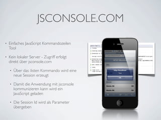 JSCONSOLE.COM

•   Einfaches JavaScript Kommandozeilen
    Tool

•   Kein lokaler Server - Zugriff erfolgt
    direkt über jsconsole.com

    •   Über das :listen Kommando wird eine
        neue Session erzeugt

    •   Damit die Anwendung mit jsconsole
        kommunizieren kann wird ein
        JavaScript geladen

    •   Die Session Id wird als Parameter
        übergeben
 
