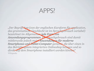 APPS?

„Der Begriff App (von der englischen Kurzform für application,
das grammatische Geschlecht ist im Sprachgebrauch variabel)
bezeichnet im Allgemeinen jede Form von
Anwendungsprogrammen. Im Sprachgebrauch sind damit
mittlerweile jedoch meist Anwendungen für moderne
Smartphones und Tablet-Computer gemeint, die über einen in
das Betriebssystem integrierten Onlineshop bezogen und so
direkt auf dem Smartphone installiert werden können“
Wikipedia
 