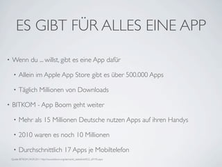 ES GIBT FÜR ALLES EINE APP
•   Wenn du ... willst, gibt es eine App dafür

     •    Allein im Apple App Store gibt es über 500.000 Apps

     •    Täglich Millionen von Downloads

•   BITKOM - App Boom geht weiter

     •    Mehr als 15 Millionen Deutsche nutzen Apps auf ihren Handys

     •    2010 waren es noch 10 Millionen

     •    Durchschnittlich 17 Apps je Mobiltelefon
    Quelle BITKOM, 04.09.2011 http://www.bitkom.org/de/markt_statistik/64022_69195.aspx
 