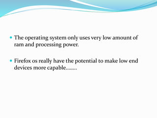  The operating system only uses very low amount of
ram and processing power.
 Firefox os really have the potential to make low end
devices more capable……..
 