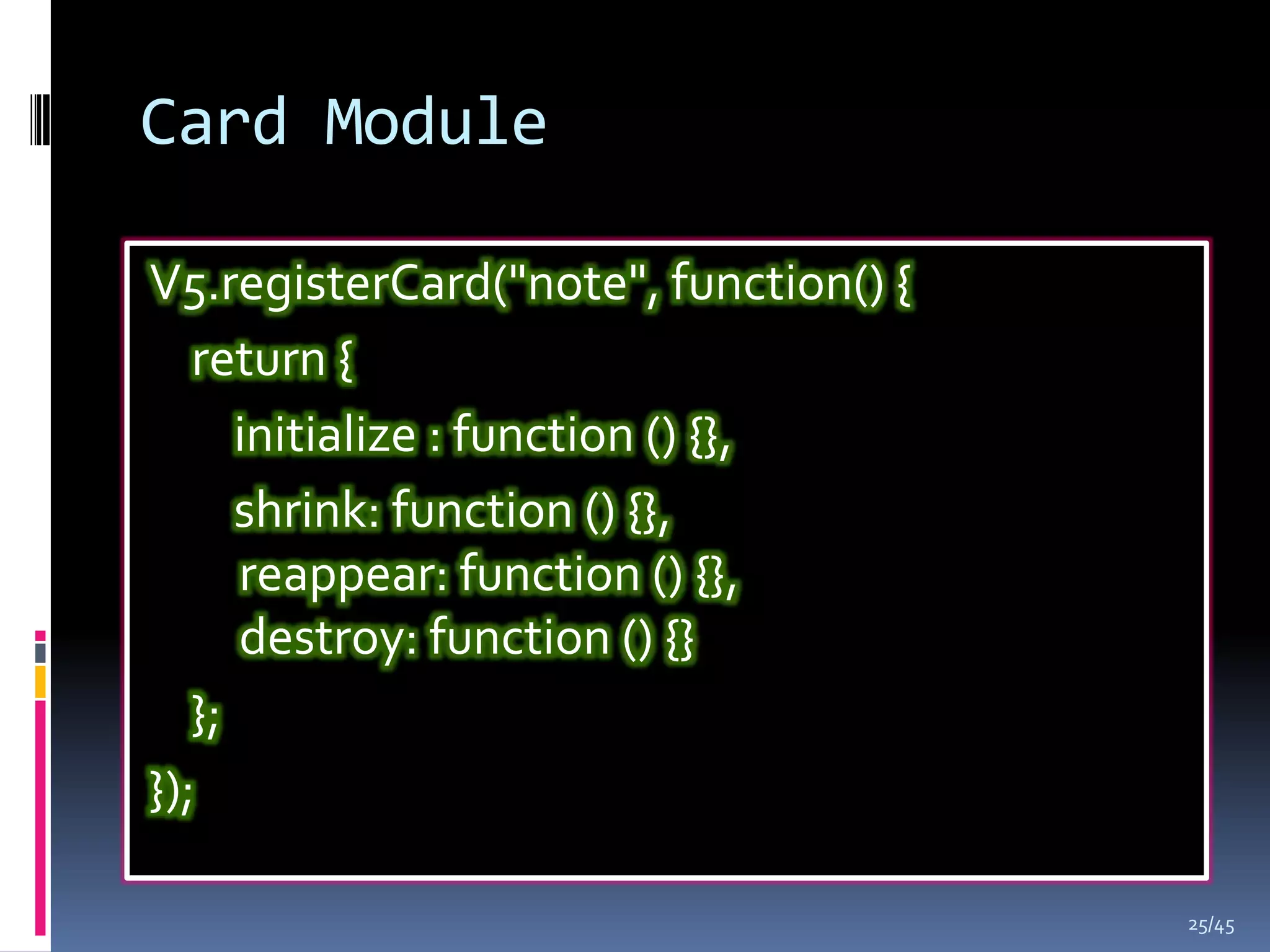 Card Module

V5.registerCard("note", function() {
   return {
      initialize : function () {},
      shrink: function () {},
      reappear: function () {},
      destroy: function () {}
   };
});

                                       25/45
 