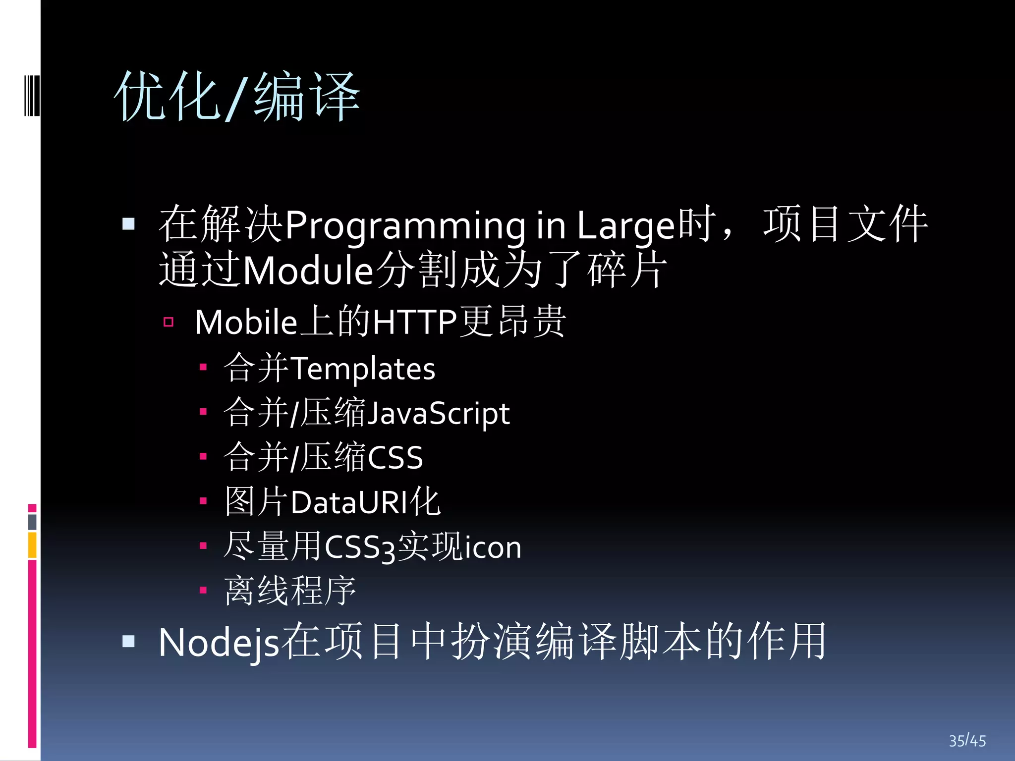 优化/编译

 在解决Programming in Large时，项目文件
 通过Module分割成为了碎片
  Mobile上的HTTP更昂贵
    合并Templates
    合并/压缩JavaScript
    合并/压缩CSS
    图片DataURI化
    尽量用CSS3实现icon
    离线程序
 Nodejs在项目中扮演编译脚本的作用

                                  35/45
 